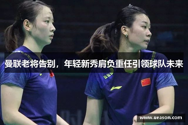 曼联老将告别，年轻新秀肩负重任引领球队未来