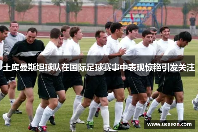 土库曼斯坦球队在国际足球赛事中表现惊艳引发关注