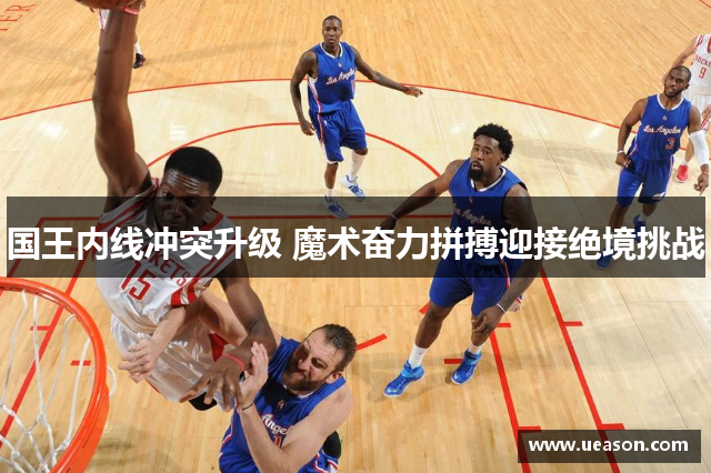 国王内线冲突升级 魔术奋力拼搏迎接绝境挑战