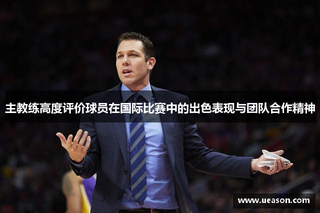 主教练高度评价球员在国际比赛中的出色表现与团队合作精神