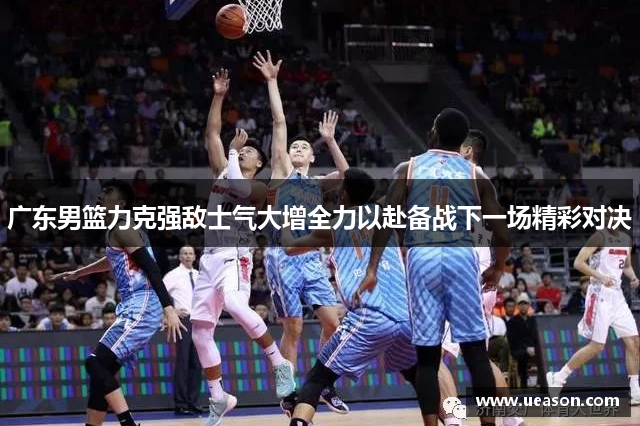 广东男篮力克强敌士气大增全力以赴备战下一场精彩对决