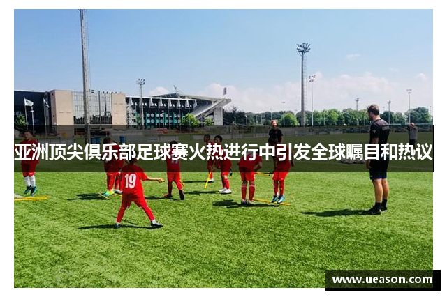 亚洲顶尖俱乐部足球赛火热进行中引发全球瞩目和热议