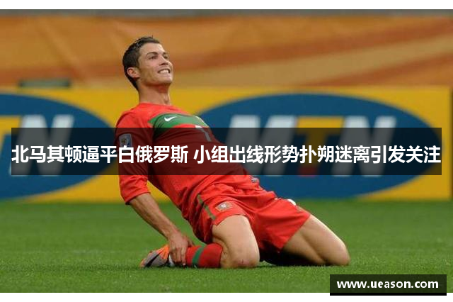 北马其顿逼平白俄罗斯 小组出线形势扑朔迷离引发关注