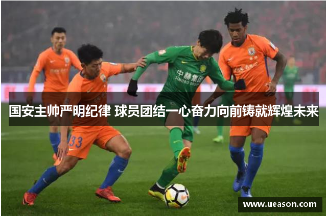 国安主帅严明纪律 球员团结一心奋力向前铸就辉煌未来
