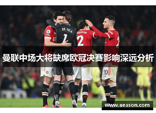 曼联中场大将缺席欧冠决赛影响深远分析