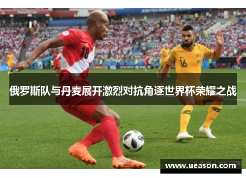 俄罗斯队与丹麦展开激烈对抗角逐世界杯荣耀之战