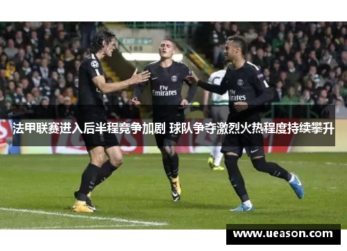法甲联赛进入后半程竞争加剧 球队争夺激烈火热程度持续攀升