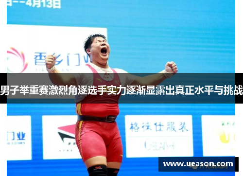 男子举重赛激烈角逐选手实力逐渐显露出真正水平与挑战