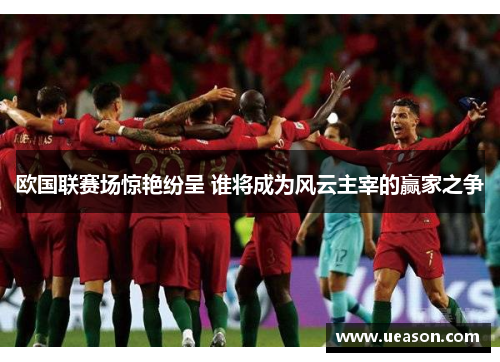 欧国联赛场惊艳纷呈 谁将成为风云主宰的赢家之争