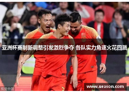 亚洲杯赛制新调整引发激烈争夺 各队实力角逐火花四溅