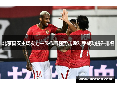 北京国安主场发力一鼓作气强势击败对手成功提升排名