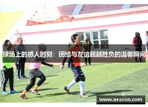球场上的感人时刻：团结与友谊超越胜负的温馨瞬间