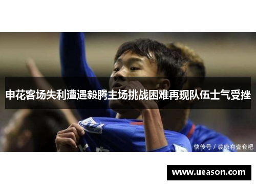 申花客场失利遭遇毅腾主场挑战困难再现队伍士气受挫