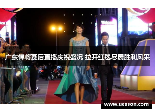 广东悍将赛后直播庆祝盛况 拉开红毯尽展胜利风采