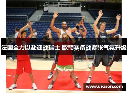 法国全力以赴迎战瑞士 欧预赛备战紧张气氛升级