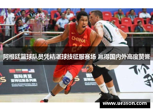 阿根廷篮球队员凭精湛球技征服赛场 赢得国内外高度赞誉