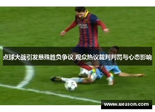 点球大战引发悬殊胜负争议 观众热议裁判判罚与心态影响