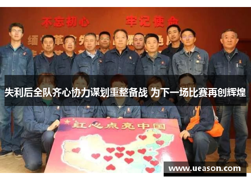 失利后全队齐心协力谋划重整备战 为下一场比赛再创辉煌
