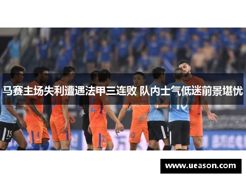 马赛主场失利遭遇法甲三连败 队内士气低迷前景堪忧