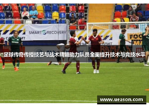 足球传奇传授技艺与战术精髓助力队员全面提升技术与竞技水平